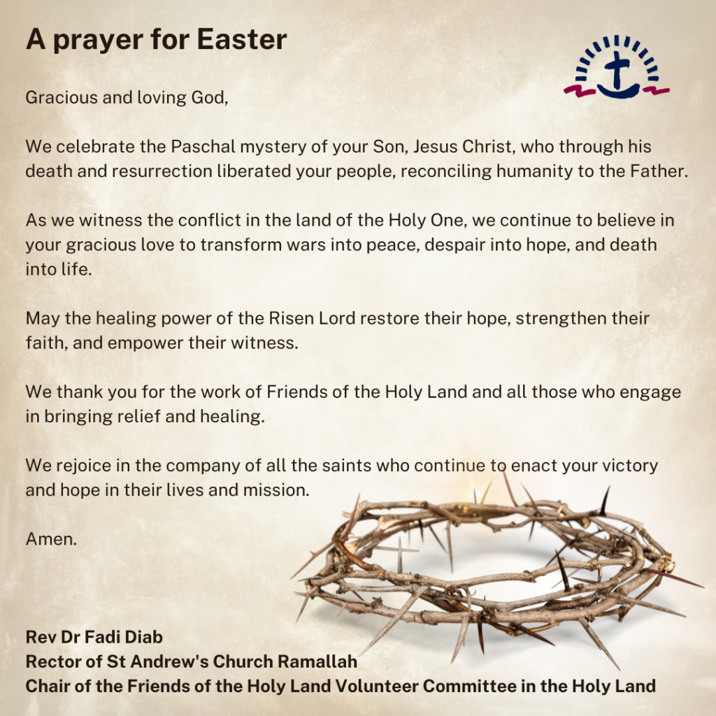 A prayer for Easter 2024

Gracious and loving God,

We celebrate the Paschal mystery of your Son, Jesus Christ, who through his death and resurrection liberated your people, reconciling humanity to the Father.  

As we witness the conflict in the land of the Holy One, we continue to believe in your gracious love to transform wars into peace, despair into hope, and death into life.  

May the healing power of the Risen Lord restore their hope, strengthen their faith, and empower their witness.

We thank you for the work of Friends of the Holy Land and all those who engage in bringing relief and healing.

We rejoice in the company of all the saints who continue to enact your victory and hope in their lives and mission. Amen.

by Rev Dr Fadi Diab
Rector of St Andrew's Church Ramallah
Chair of the Friends of the Holy Land Volunteer Committee in the Holy Land
