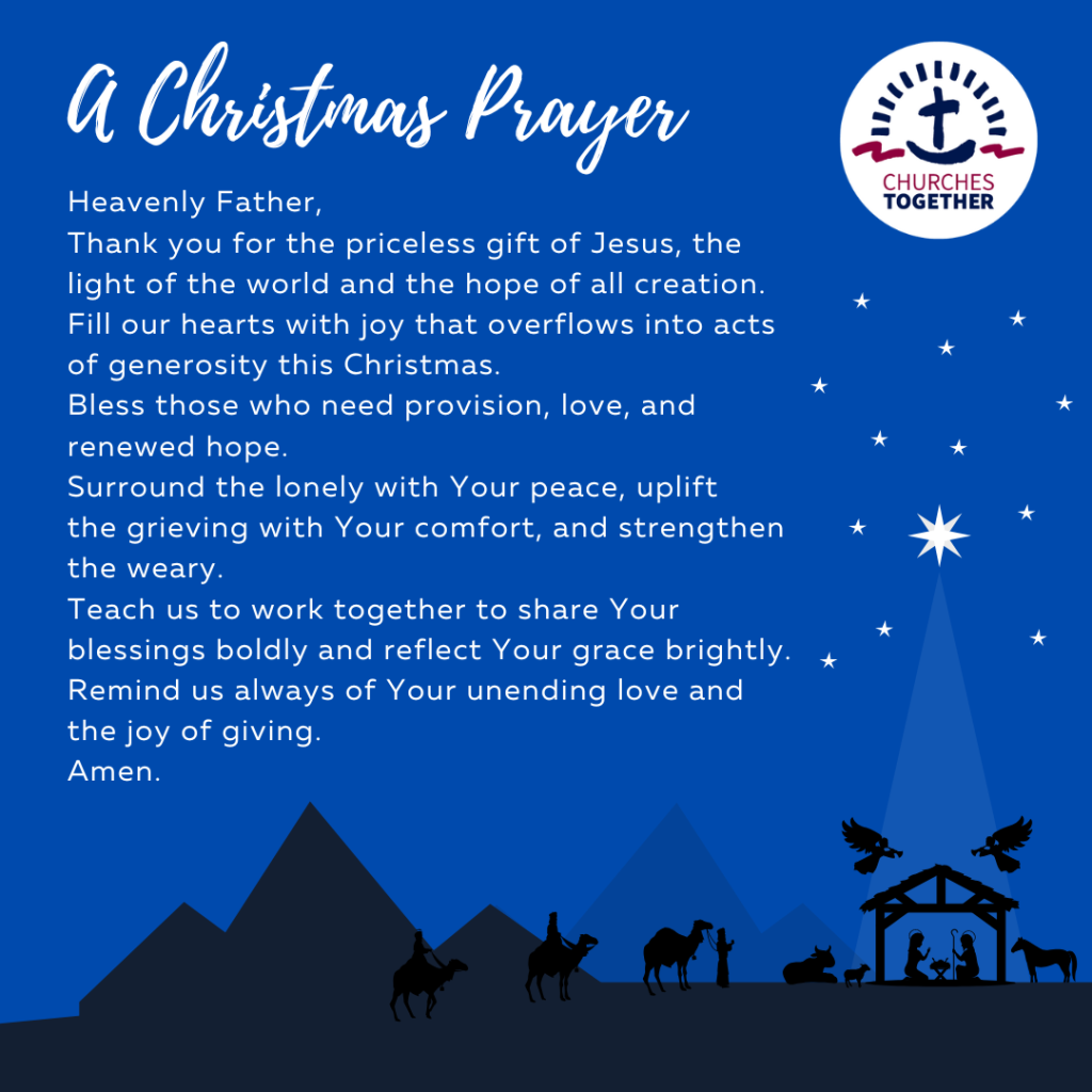 CTE Christmas prayer 2024
Heavenly Father,
Thank you for the priceless gift of Jesus, the light of the world and the hope of all creation. Fill our hearts with joy that overflows into acts of generosity this Christmas. 
Bless those who need provision, love, and renewed hope. 
Surround the lonely with Your peace, uplift 
the grieving with Your comfort, and strengthen the weary.
Teach us to work together to share Your blessings boldly and reflect Your grace brightly. 
Remind us always of Your unending love and the joy of giving.
Amen.